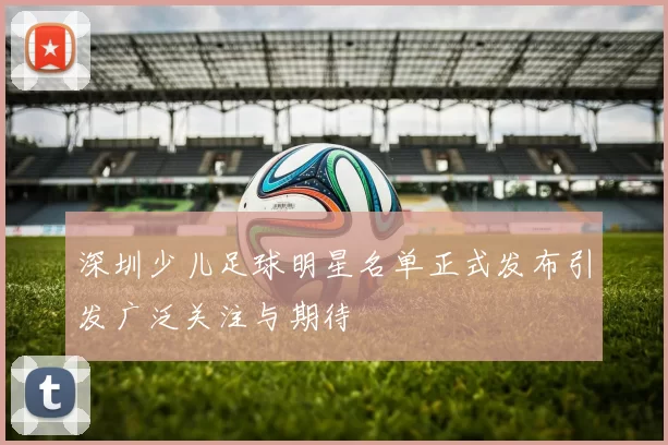 深圳少儿足球明星名单正式发布引发广泛关注与期待