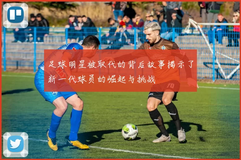 足球明星被取代的背后故事揭示了新一代球员的崛起与挑战
