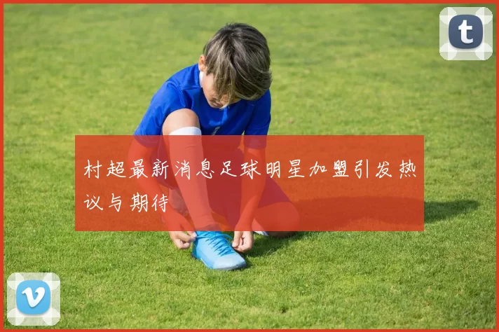 村超最新消息足球明星加盟引发热议与期待