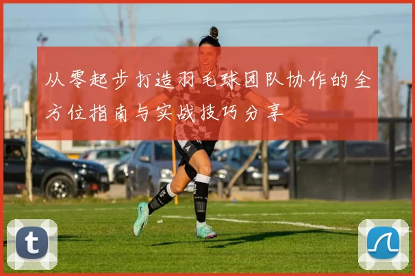 从零起步打造羽毛球团队协作的全方位指南与实战技巧分享