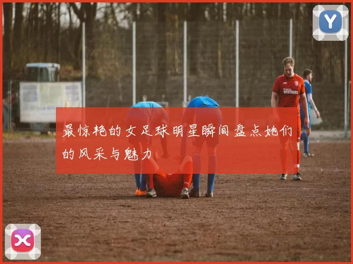 最惊艳的女足球明星瞬间盘点她们的风采与魅力