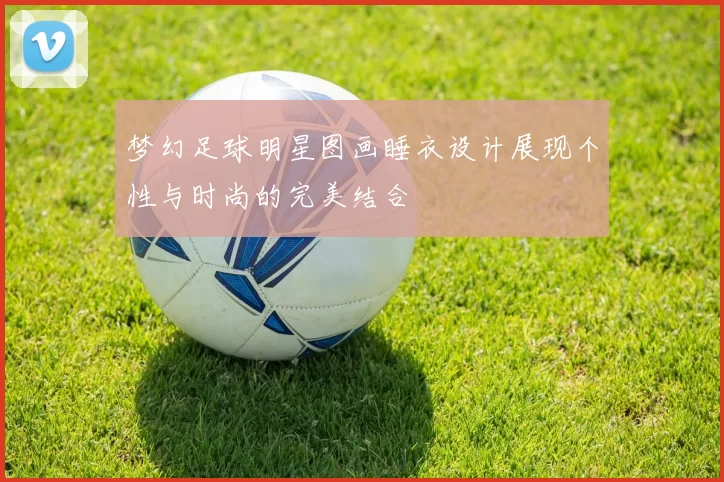 梦幻足球明星图画睡衣设计展现个性与时尚的完美结合