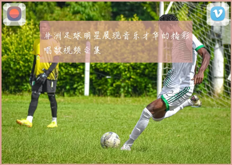 非洲足球明星展现音乐才华的精彩唱歌视频合集