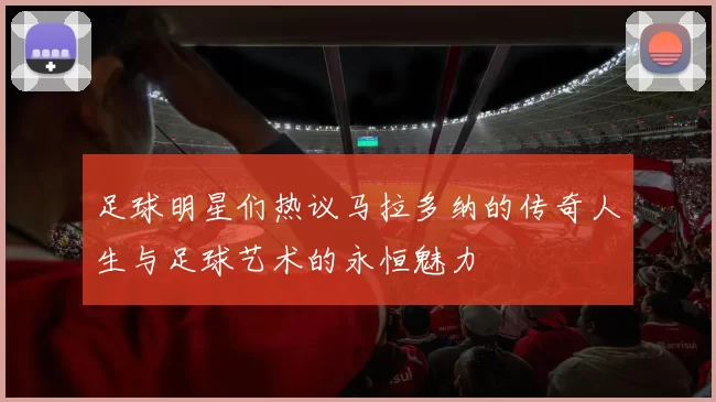 足球明星们热议马拉多纳的传奇人生与足球艺术的永恒魅力