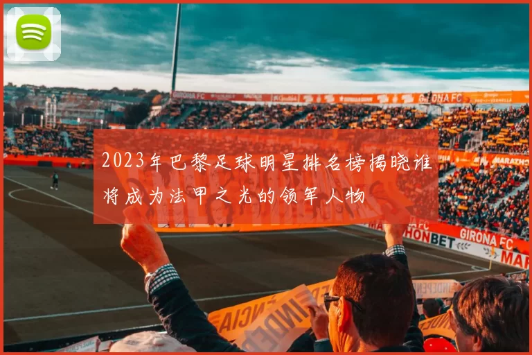 2023年巴黎足球明星排名榜揭晓谁将成为法甲之光的领军人物