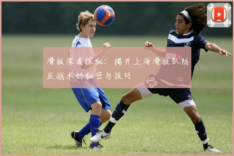 滑板深度探秘：揭开上海滑板队防反战术的秘密与技巧