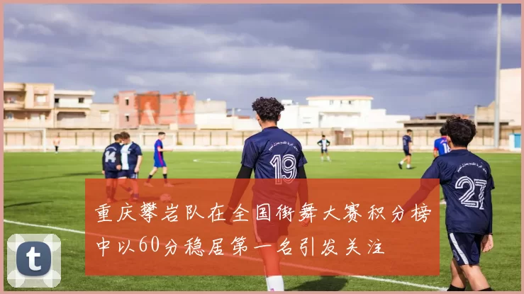 重庆攀岩队在全国街舞大赛积分榜中以60分稳居第一名引发关注