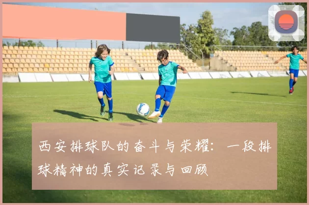 西安排球队的奋斗与荣耀：一段排球精神的真实记录与回顾
