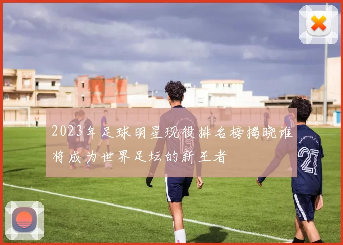 2023年足球明星现役排名榜揭晓谁将成为世界足坛的新王者