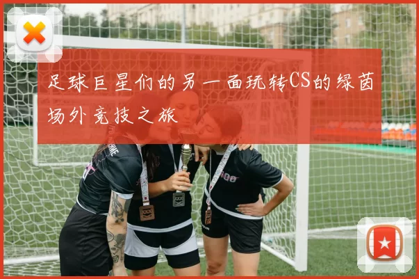 足球巨星们的另一面玩转CS的绿茵场外竞技之旅