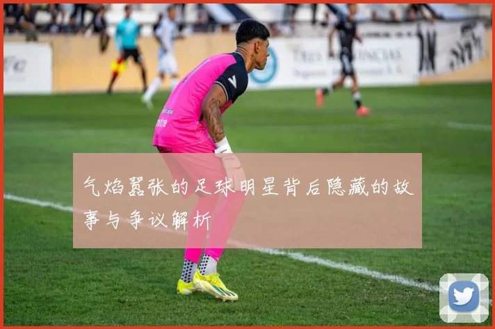 气焰嚣张的足球明星背后隐藏的故事与争议解析