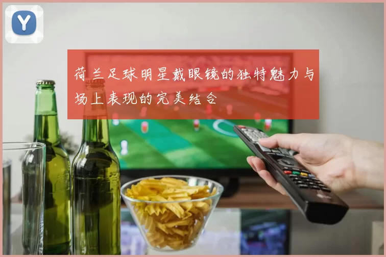 荷兰足球明星戴眼镜的独特魅力与场上表现的完美结合