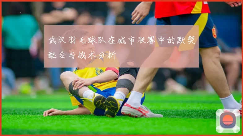 武汉羽毛球队在城市联赛中的默契配合与战术分析