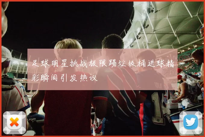 足球明星挑战极限踢垃圾桶进球精彩瞬间引发热议