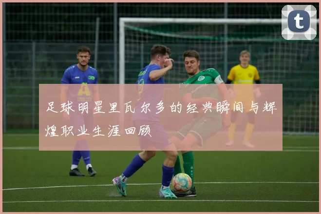 足球明星里瓦尔多的经典瞬间与辉煌职业生涯回顾