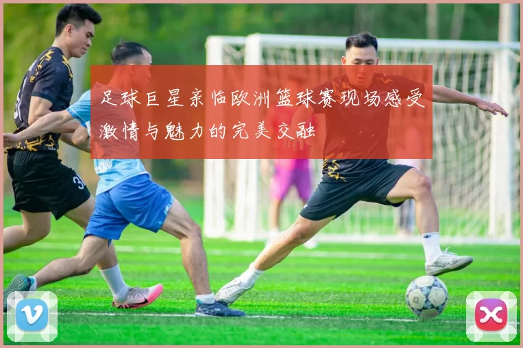 足球巨星亲临欧洲篮球赛现场感受激情与魅力的完美交融