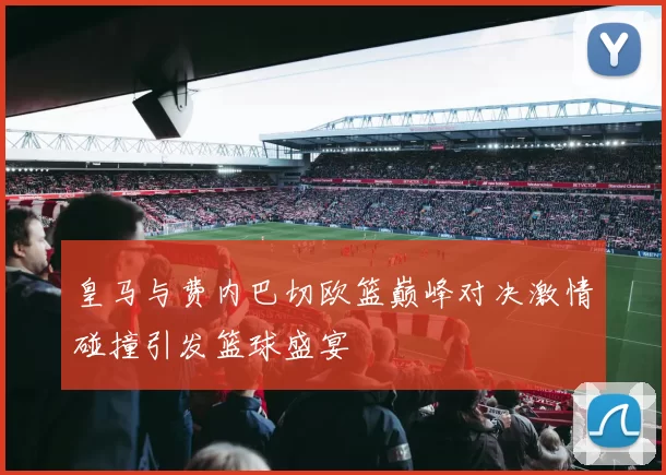 皇马与费内巴切欧篮巅峰对决激情碰撞引发篮球盛宴