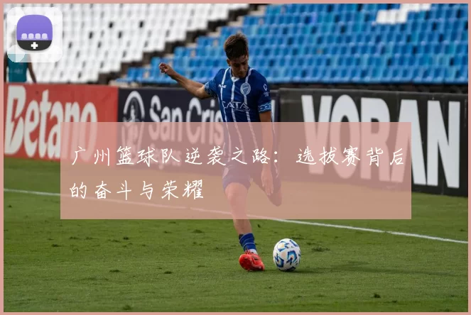广州篮球队逆袭之路：选拔赛背后的奋斗与荣耀