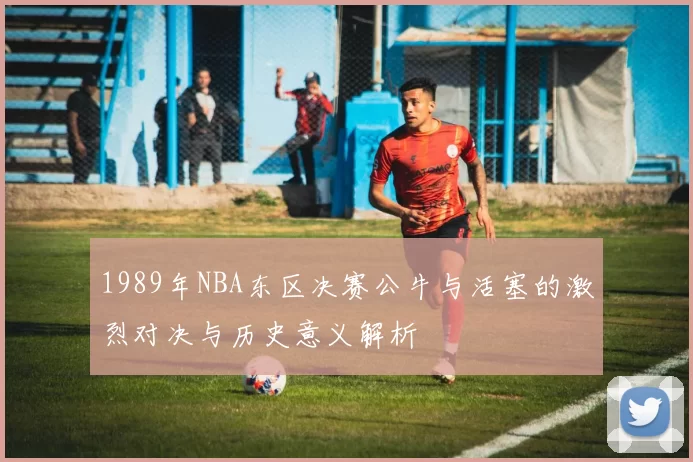 1989年NBA东区决赛公牛与活塞的激烈对决与历史意义解析