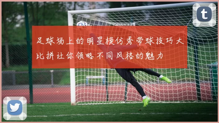 足球场上的明星模仿秀带球技巧大比拼让你领略不同风格的魅力