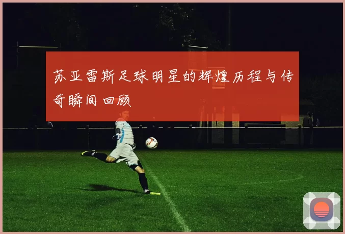 苏亚雷斯足球明星的辉煌历程与传奇瞬间回顾