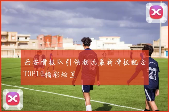 西安滑板队引领潮流最新滑板配合TOP10精彩纷呈