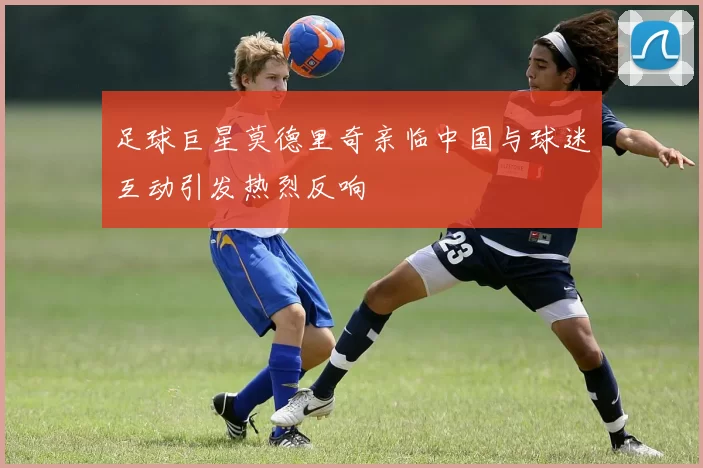 足球巨星莫德里奇亲临中国与球迷互动引发热烈反响