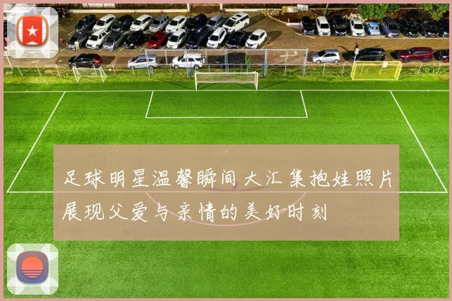 足球明星温馨瞬间大汇集抱娃照片展现父爱与亲情的美好时刻