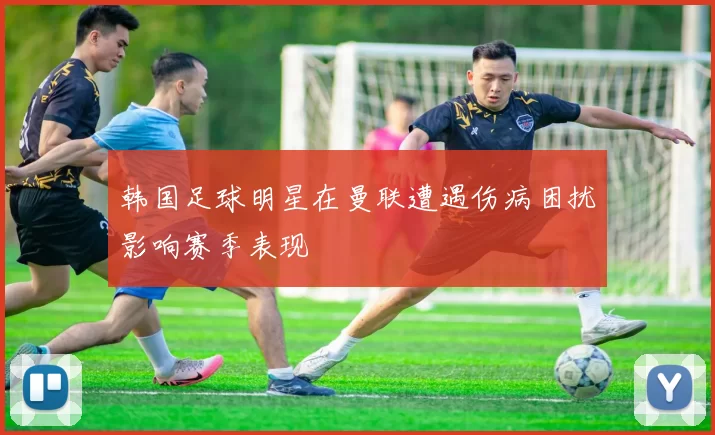 韩国足球明星在曼联遭遇伤病困扰影响赛季表现