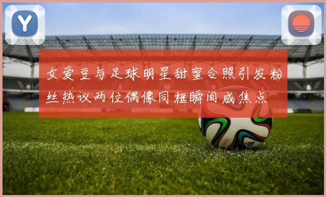 女爱豆与足球明星甜蜜合照引发粉丝热议两位偶像同框瞬间成焦点
