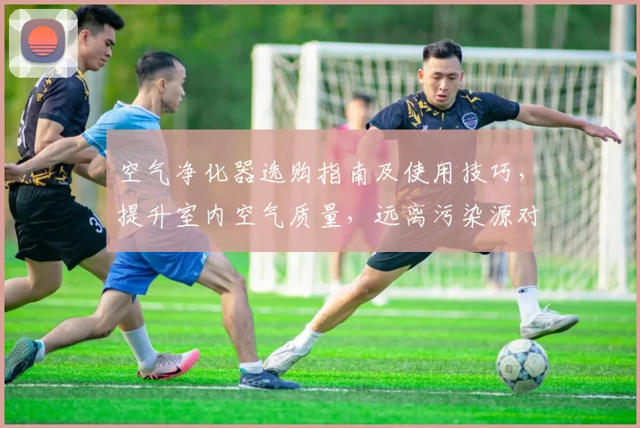 空气净化器选购指南及使用技巧，提升室内空气质量，远离污染源对健康的威胁