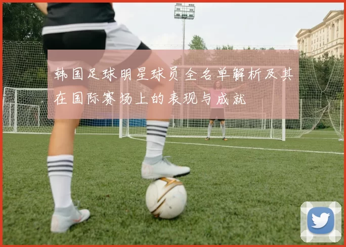 韩国足球明星球员全名单解析及其在国际赛场上的表现与成就