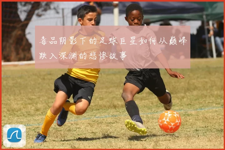 毒品阴影下的足球巨星如何从巅峰跌入深渊的悲惨故事