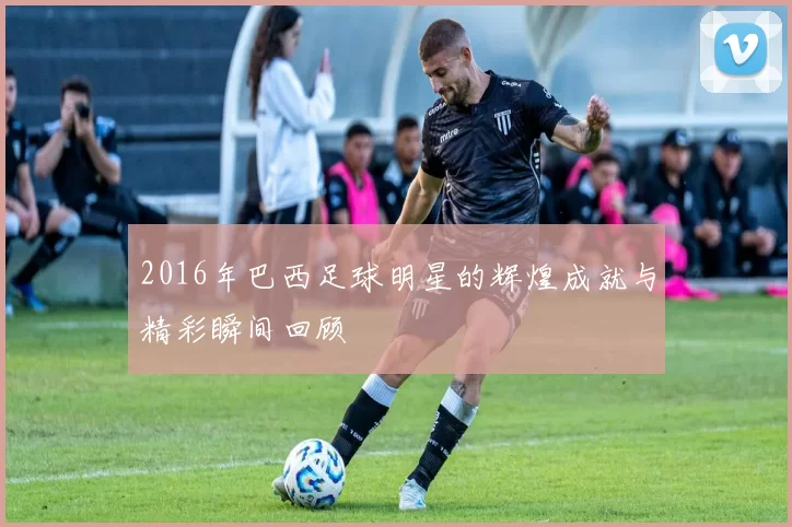 2016年巴西足球明星的辉煌成就与精彩瞬间回顾