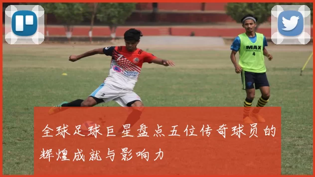 全球足球巨星盘点五位传奇球员的辉煌成就与影响力