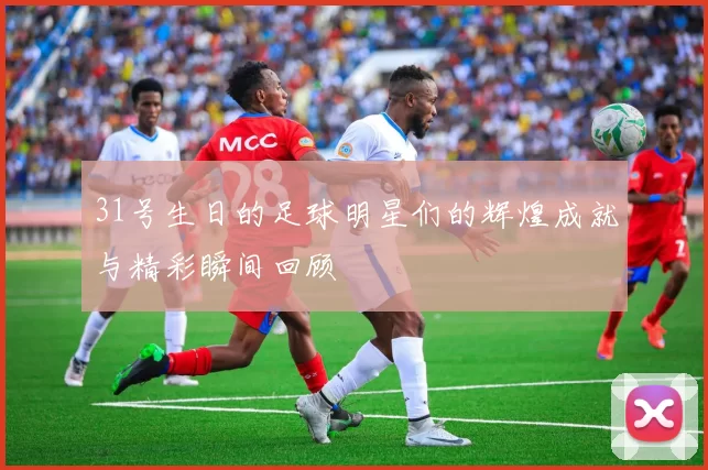 31号生日的足球明星们的辉煌成就与精彩瞬间回顾