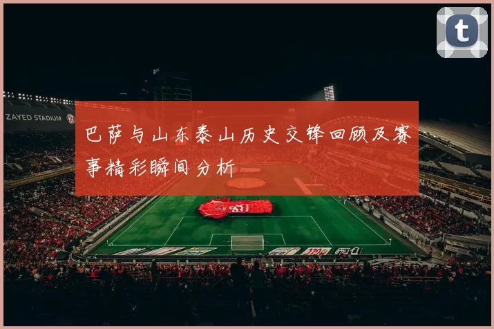 巴萨与山东泰山历史交锋回顾及赛事精彩瞬间分析
