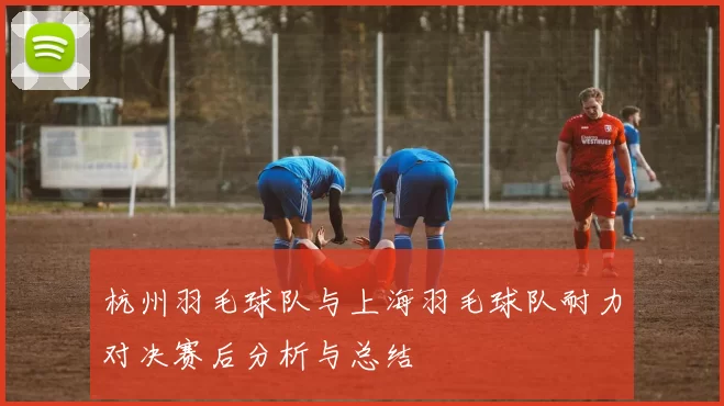 杭州羽毛球队与上海羽毛球队耐力对决赛后分析与总结