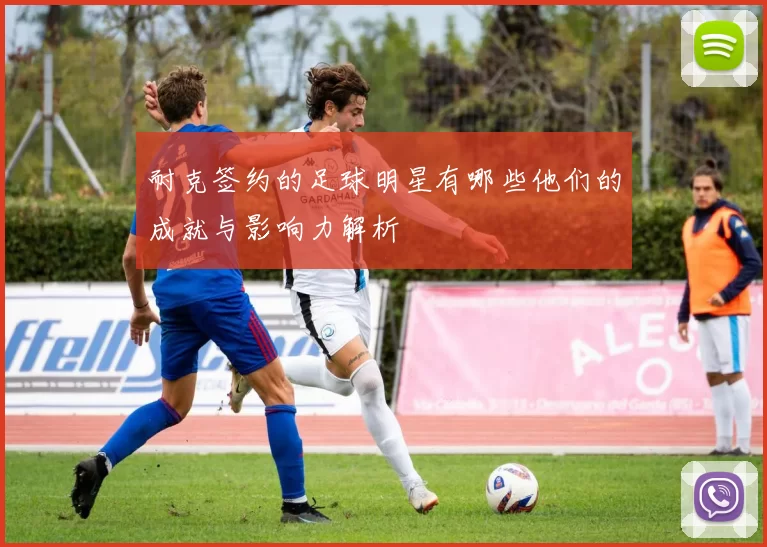 耐克签约的足球明星有哪些他们的成就与影响力解析