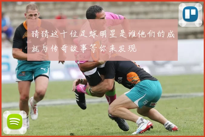 猜猜这十位足球明星是谁他们的成就与传奇故事等你来发现