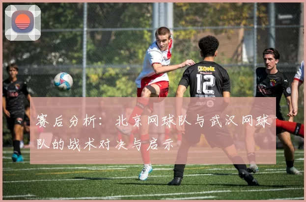 赛后分析：北京网球队与武汉网球队的战术对决与启示