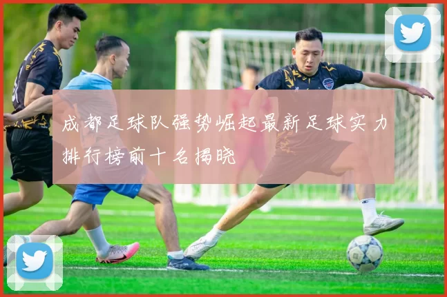 成都足球队强势崛起最新足球实力排行榜前十名揭晓