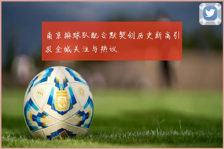 南京排球队配合默契创历史新高引发全城关注与热议