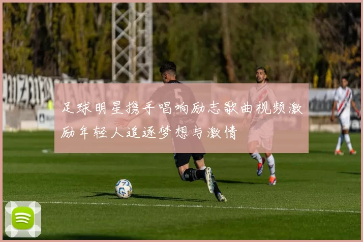 足球明星携手唱响励志歌曲视频激励年轻人追逐梦想与激情