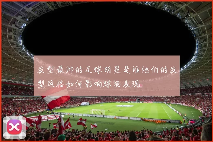 发型最帅的足球明星是谁他们的发型风格如何影响球场表现