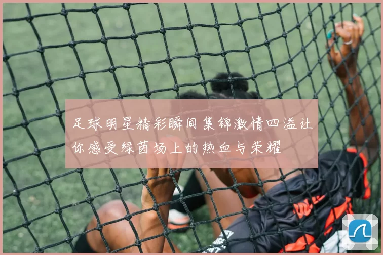 足球明星精彩瞬间集锦激情四溢让你感受绿茵场上的热血与荣耀
