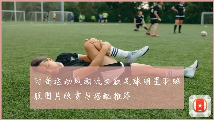 时尚运动风潮流女款足球明星羽绒服图片欣赏与搭配推荐