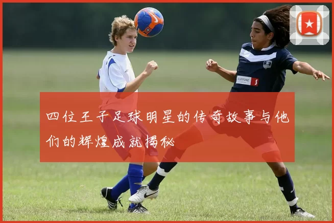 四位王子足球明星的传奇故事与他们的辉煌成就揭秘