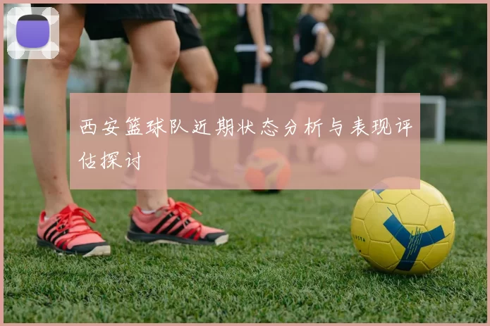 西安篮球队近期状态分析与表现评估探讨