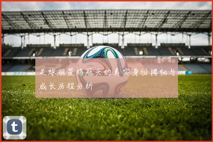 足球明星鸡冠头的真实身份揭秘与成长历程分析
